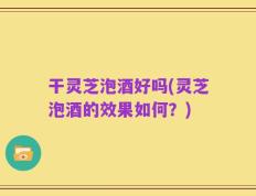 干灵芝泡酒好吗(灵芝泡酒的效果如何？)