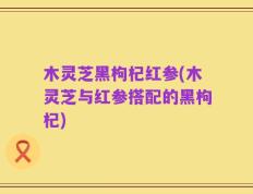 木灵芝黑枸杞红参(木灵芝与红参搭配的黑枸杞)