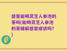 感冒能喝灵芝人参泡的茶吗(能喝灵芝人参泡的茶缓解感冒症状吗？)