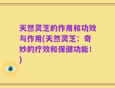 天然灵芝的作用和功效与作用(天然灵芝：奇妙的疗效和保健功能！)