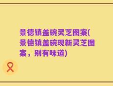 景德镇盖碗灵芝图案(景德镇盖碗现新灵芝图案，别有味道)