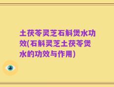 土茯苓灵芝石斛煲水功效(石斛灵芝土茯苓煲水的功效与作用)
