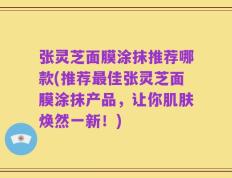 张灵芝面膜涂抹推荐哪款(推荐最佳张灵芝面膜涂抹产品，让你肌肤焕然一新！)
