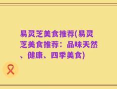 易灵芝美食推荐(易灵芝美食推荐：品味天然、健康、四季美食)