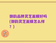 御韵品牌灵芝面膜好吗(御韵灵芝面膜怎么样？)