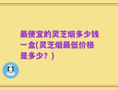 最便宜的灵芝烟多少钱一盒(灵芝烟最低价格是多少？)