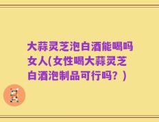 大蒜灵芝泡白酒能喝吗女人(女性喝大蒜灵芝白酒泡制品可行吗？)