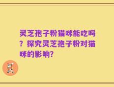 灵芝孢子粉猫咪能吃吗？探究灵芝孢子粉对猫咪的影响？