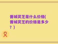 晋城灵芝是什么价格(晋城灵芝的价格是多少？)