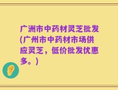 广洲市中药材灵芝批发(广州市中药材市场供应灵芝，低价批发优惠多。)