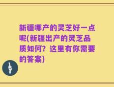 新疆哪产的灵芝好一点呢(新疆出产的灵芝品质如何？这里有你需要的答案)