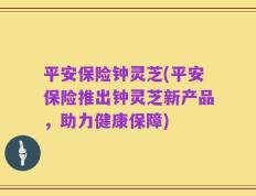 平安保险钟灵芝(平安保险推出钟灵芝新产品，助力健康保障)