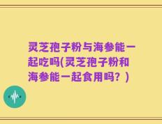 灵芝孢子粉与海参能一起吃吗(灵芝孢子粉和海参能一起食用吗？)