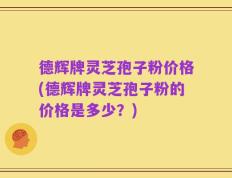 德辉牌灵芝孢子粉价格(德辉牌灵芝孢子粉的价格是多少？)