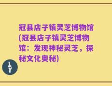 冠县店子镇灵芝博物馆(冠县店子镇灵芝博物馆：发现神秘灵芝，探秘文化奥秘)