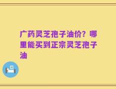 广药灵芝孢子油价？哪里能买到正宗灵芝孢子油