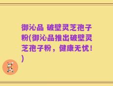 御沁品 破壁灵芝孢子粉(御沁品推出破壁灵芝孢子粉，健康无忧！)