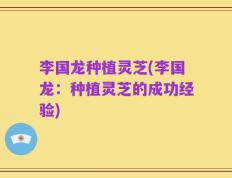 李国龙种植灵芝(李国龙：种植灵芝的成功经验)
