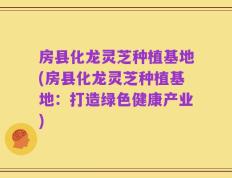 房县化龙灵芝种植基地(房县化龙灵芝种植基地：打造绿色健康产业)