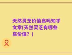 天然灵芝价值高吗知乎文章(天然灵芝有哪些高价值？)