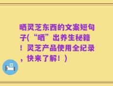 晒灵芝东西的文案短句子(“晒”出养生秘籍！灵芝产品使用全纪录，快来了解！)
