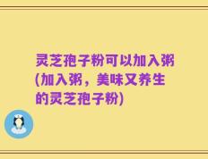 灵芝孢子粉可以加入粥(加入粥，美味又养生的灵芝孢子粉)