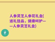 人参灵芝人参花礼盒(送礼佳品，健康呵护——人参灵芝礼盒)