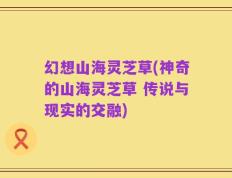 幻想山海灵芝草(神奇的山海灵芝草 传说与现实的交融)