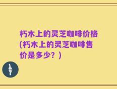 朽木上的灵芝咖啡价格(朽木上的灵芝咖啡售价是多少？)