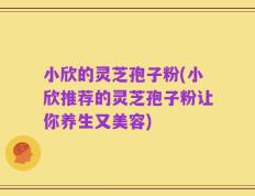小欣的灵芝孢子粉(小欣推荐的灵芝孢子粉让你养生又美容)