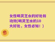 女性喝灵芝水的好处和功效(喝灵芝水的10大好处，女性必知！)