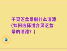 干灵芝盆景刷什么清漆(如何选择适合灵芝盆景的清漆？)