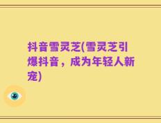 抖音雪灵芝(雪灵芝引爆抖音，成为年轻人新宠)