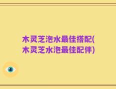 木灵芝泡水最佳搭配(木灵芝水泡最佳配伴)