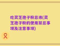 吃灵芝孢子粉忌讳(灵芝孢子粉的使用禁忌事项及注意事项)