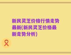 新民灵芝价格行情走势最新(新民灵芝价格最新走势分析)