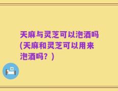 天麻与灵芝可以泡酒吗(天麻和灵芝可以用来泡酒吗？)