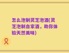怎么泡制灵芝泡酒(灵芝泡制自家酒，助你体验天然美味)