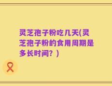 灵芝孢子粉吃几天(灵芝孢子粉的食用周期是多长时间？)