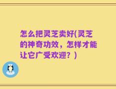 怎么把灵芝卖好(灵芝的神奇功效，怎样才能让它广受欢迎？)