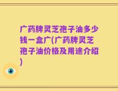 广药牌灵芝孢子油多少钱一盒广(广药牌灵芝孢子油价格及用途介绍)