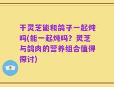 干灵芝能和鸽子一起炖吗(能一起炖吗？灵芝与鸽肉的营养组合值得探讨)