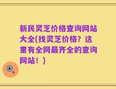 新民灵芝价格查询网站大全(找灵芝价格？这里有全网最齐全的查询网站！)