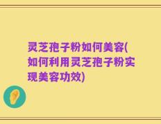 灵芝孢子粉如何美容(如何利用灵芝孢子粉实现美容功效)