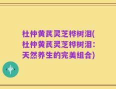 杜仲黄芪灵芝桦树泪(杜仲黄芪灵芝桦树泪：天然养生的完美组合)