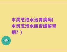 木灵芝泡水治胃病吗(木灵芝泡水能否缓解胃病？)