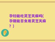 孕妇能吃灵芝天麻吗(孕期能否食用灵芝天麻？)