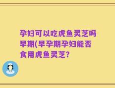 孕妇可以吃虎鱼灵芝吗早期(早孕期孕妇能否食用虎鱼灵芝？