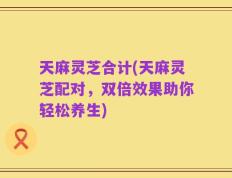 天麻灵芝合计(天麻灵芝配对，双倍效果助你轻松养生)