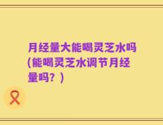 月经量大能喝灵芝水吗(能喝灵芝水调节月经量吗？)